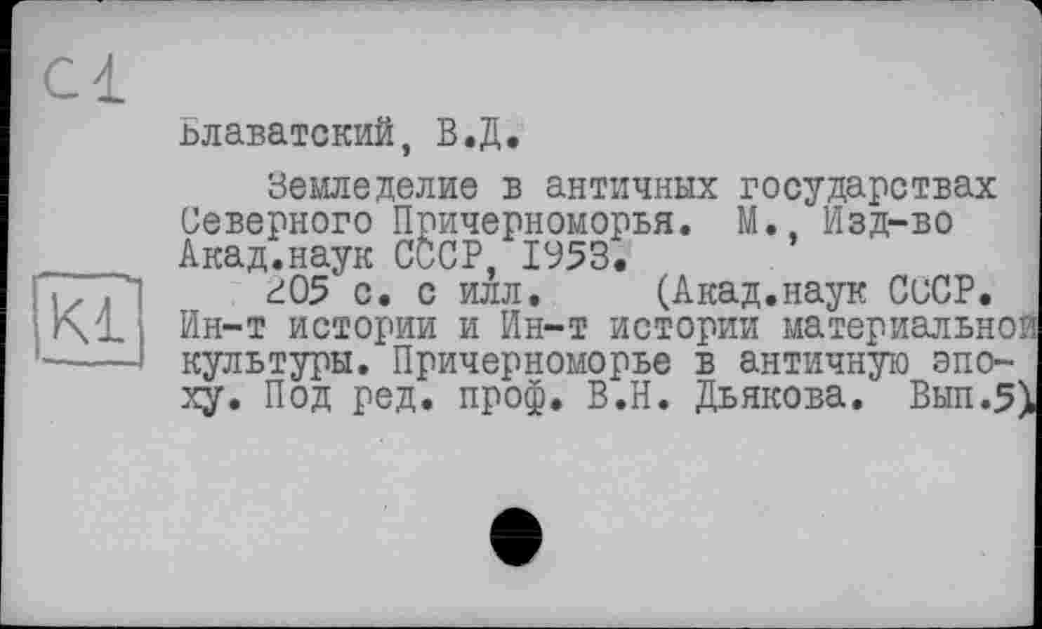 ﻿Cl
ьлаватский, В.Д.
Kl
Земледелие б античных государствах Северного Причерноморья. М., Изд-во Акад.наук СССР, 1953.
г05 с. с илл. (Акад.наук СССР. Ин-т истории и Ин-т истории материальной культуры. Причерноморье в античную эпоху. Под ред. проф. В.Н. Дьякова, Вып.5)